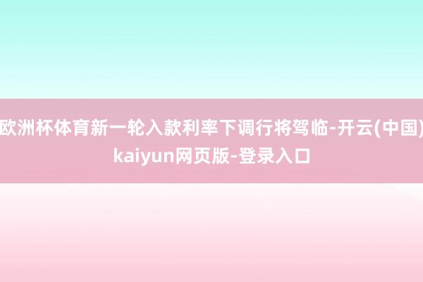欧洲杯体育新一轮入款利率下调行将驾临-开云(中国)kaiyun网页版-登录入口