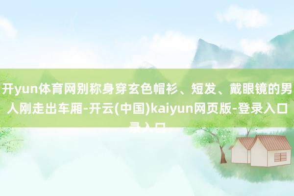 开yun体育网别称身穿玄色帽衫、短发、戴眼镜的男人刚走出车厢-开云(中国)kaiyun网页版-登录入口