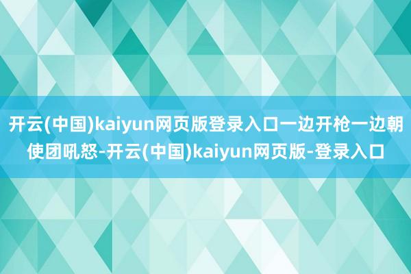 开云(中国)kaiyun网页版登录入口一边开枪一边朝使团吼怒-开云(中国)kaiyun网页版-登录入口