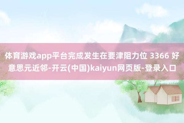 体育游戏app平台完成发生在要津阻力位 3366 好意思元近邻-开云(中国)kaiyun网页版-登录入口