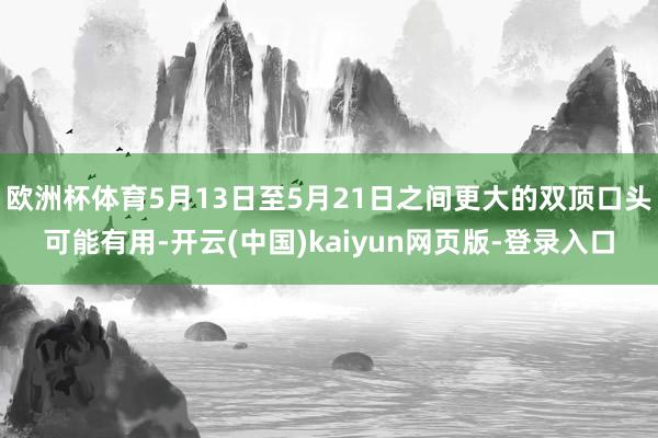 欧洲杯体育5月13日至5月21日之间更大的双顶口头可能有用-开云(中国)kaiyun网页版-登录入口