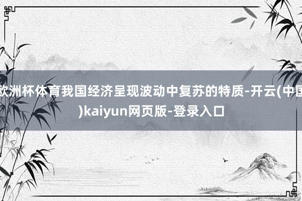 欧洲杯体育我国经济呈现波动中复苏的特质-开云(中国)kaiyun网页版-登录入口