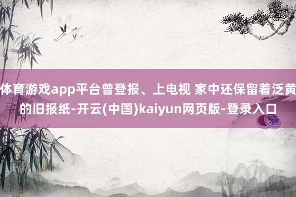 体育游戏app平台曾登报、上电视 家中还保留着泛黄的旧报纸-开云(中国)kaiyun网页版-登录入口