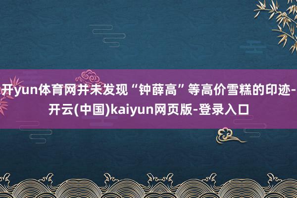 开yun体育网并未发现“钟薛高”等高价雪糕的印迹-开云(中国)kaiyun网页版-登录入口