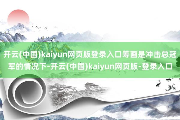 开云(中国)kaiyun网页版登录入口筹画是冲击总冠军的情况下-开云(中国)kaiyun网页版-登录入口