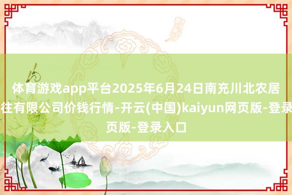 体育游戏app平台2025年6月24日南充川北农居品交往有限公司价钱行情-开云(中国)kaiyun网页版-登录入口