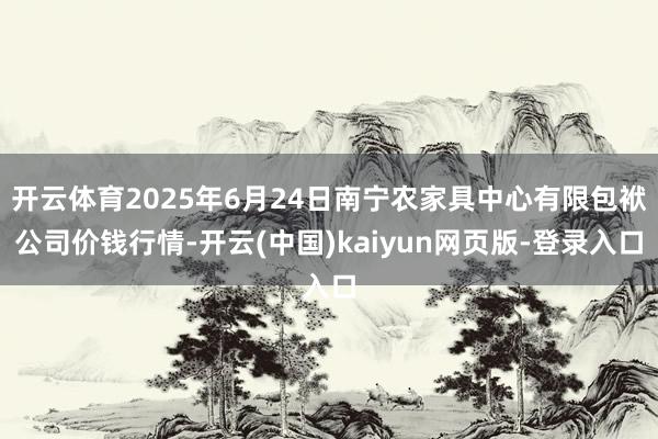 开云体育2025年6月24日南宁农家具中心有限包袱公司价钱行情-开云(中国)kaiyun网页版-登录入口