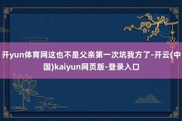 开yun体育网这也不是父亲第一次坑我方了-开云(中国)kaiyun网页版-登录入口