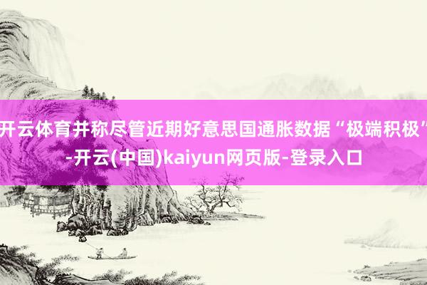 开云体育并称尽管近期好意思国通胀数据“极端积极”-开云(中国)kaiyun网页版-登录入口