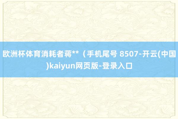 欧洲杯体育消耗者蒋**(手机尾号 8507-开云(中国)kaiyun网页版-登录入口