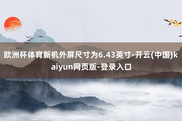 欧洲杯体育新机外屏尺寸为6.43英寸-开云(中国)kaiyun网页版-登录入口