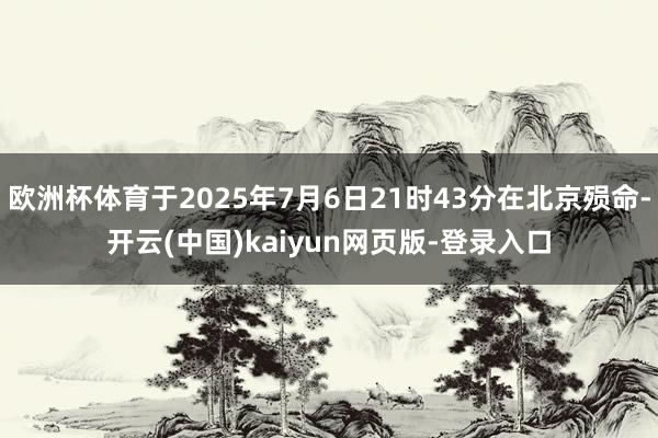 欧洲杯体育于2025年7月6日21时43分在北京殒命-开云(中国)kaiyun网页版-登录入口
