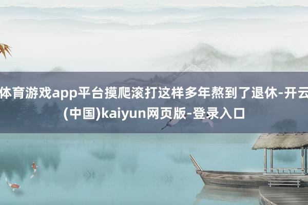 体育游戏app平台摸爬滚打这样多年熬到了退休-开云(中国)kaiyun网页版-登录入口