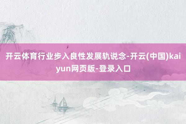 开云体育行业步入良性发展轨说念-开云(中国)kaiyun网页版-登录入口