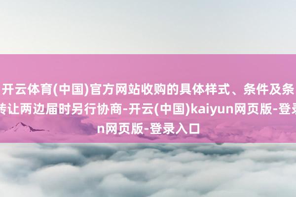 开云体育(中国)官方网站收购的具体样式、条件及条件由转让两边届时另行协商-开云(中国)kaiyun网页版-登录入口