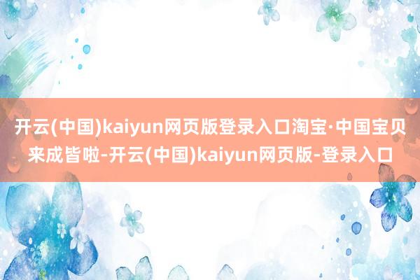 开云(中国)kaiyun网页版登录入口淘宝·中国宝贝来成皆啦-开云(中国)kaiyun网页版-登录入口