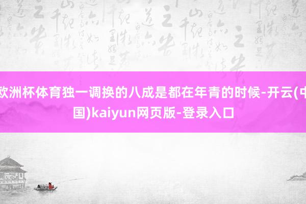 欧洲杯体育独一调换的八成是都在年青的时候-开云(中国)kaiyun网页版-登录入口