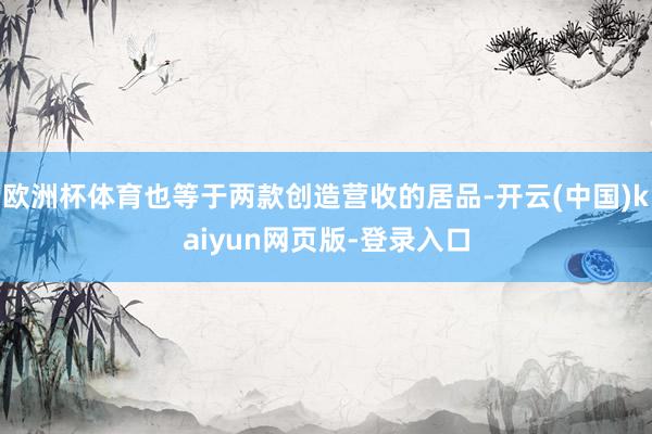 欧洲杯体育也等于两款创造营收的居品-开云(中国)kaiyun网页版-登录入口