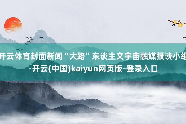 开云体育封面新闻“大路”东谈主文宇宙融媒报谈小组-开云(中国)kaiyun网页版-登录入口