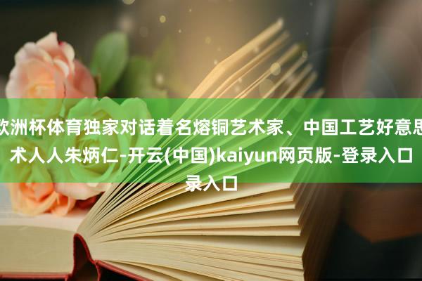 欧洲杯体育独家对话着名熔铜艺术家、中国工艺好意思术人人朱炳仁-开云(中国)kaiyun网页版-登录入口