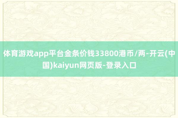 体育游戏app平台金条价钱33800港币/两-开云(中国)kaiyun网页版-登录入口