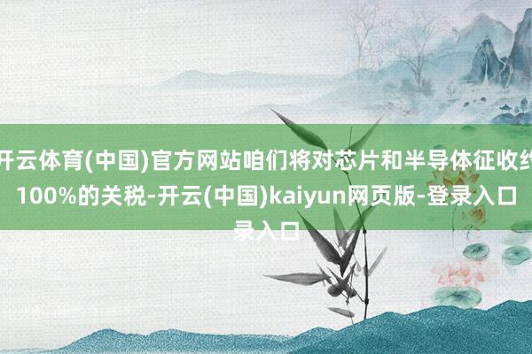 开云体育(中国)官方网站咱们将对芯片和半导体征收约100%的关税-开云(中国)kaiyun网页版-登录入口