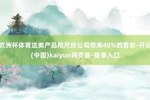 欧洲杯体育这类产品咫尺给公司带来40%的营收-开云(中国)kaiyun网页版-登录入口