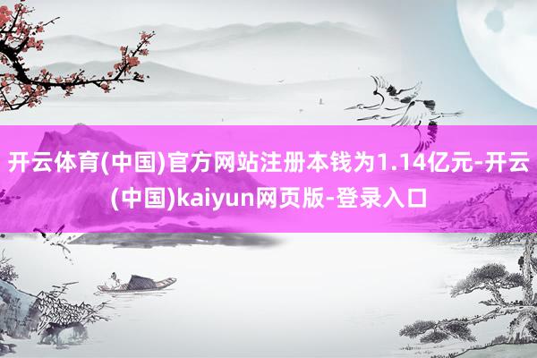 开云体育(中国)官方网站注册本钱为1.14亿元-开云(中国)kaiyun网页版-登录入口
