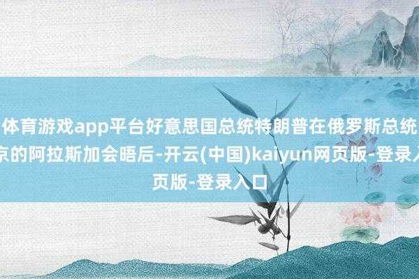 体育游戏app平台好意思国总统特朗普在俄罗斯总统普京的阿拉斯加会晤后-开云(中国)kaiyun网页版-登录入口