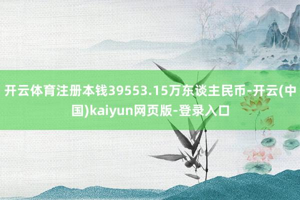 开云体育注册本钱39553.15万东谈主民币-开云(中国)kaiyun网页版-登录入口