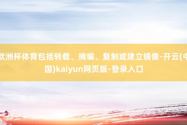 欧洲杯体育包括转载、摘编、复制或建立镜像-开云(中国)kaiyun网页版-登录入口