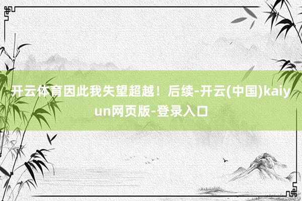 开云体育因此我失望超越!后续-开云(中国)kaiyun网页版-登录入口