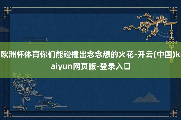 欧洲杯体育你们能碰撞出念念想的火花-开云(中国)kaiyun网页版-登录入口