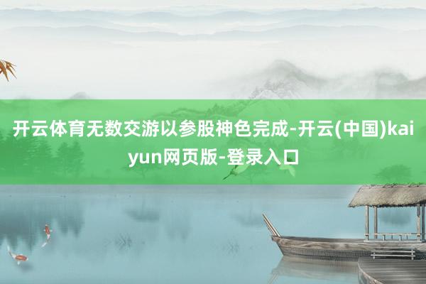 开云体育无数交游以参股神色完成-开云(中国)kaiyun网页版-登录入口