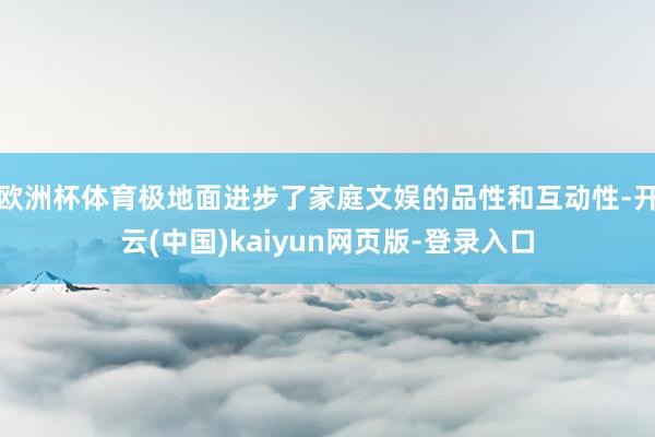 欧洲杯体育极地面进步了家庭文娱的品性和互动性-开云(中国)kaiyun网页版-登录入口