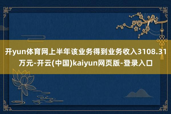 开yun体育网上半年该业务得到业务收入3108.31万元-开云(中国)kaiyun网页版-登录入口