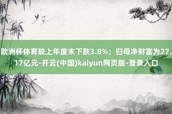 欧洲杯体育较上年度末下跌3.8%；归母净财富为27.17亿元-开云(中国)kaiyun网页版-登录入口