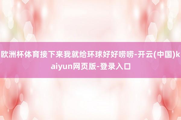 欧洲杯体育接下来我就给环球好好唠唠-开云(中国)kaiyun网页版-登录入口