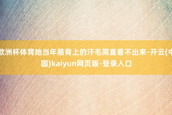 欧洲杯体育她当年胳背上的汗毛简直看不出来-开云(中国)kaiyun网页版-登录入口