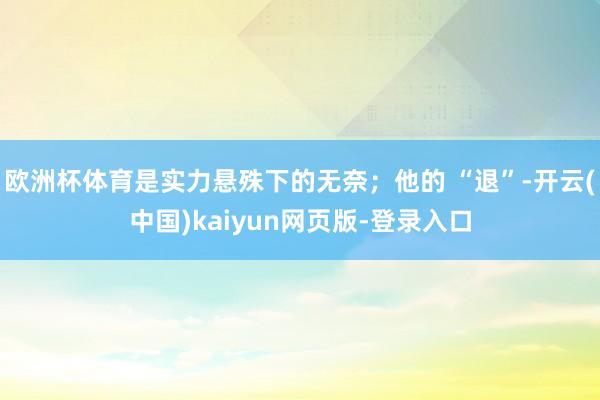 欧洲杯体育是实力悬殊下的无奈；他的 “退”-开云(中国)kaiyun网页版-登录入口