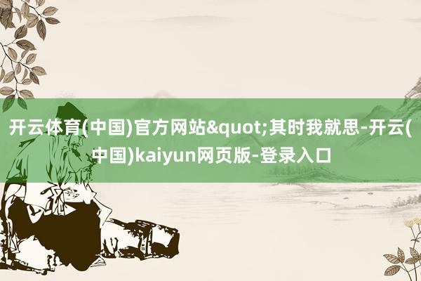 开云体育(中国)官方网站"其时我就思-开云(中国)kaiyun网页版-登录入口