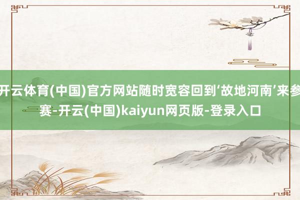 开云体育(中国)官方网站随时宽容回到‘故地河南’来参赛-开云(中国)kaiyun网页版-登录入口