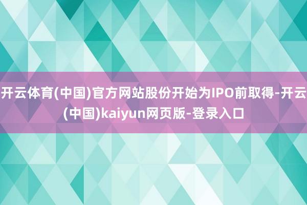 开云体育(中国)官方网站股份开始为IPO前取得-开云(中国)kaiyun网页版-登录入口