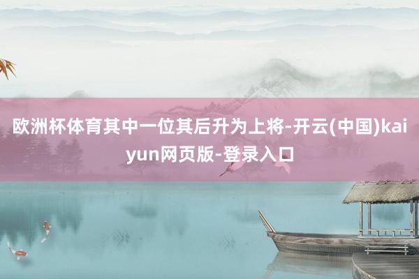 欧洲杯体育其中一位其后升为上将-开云(中国)kaiyun网页版-登录入口