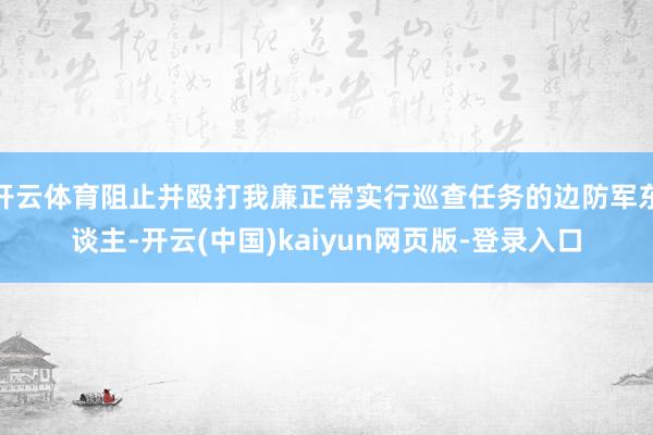 开云体育阻止并殴打我廉正常实行巡查任务的边防军东谈主-开云(中国)kaiyun网页版-登录入口