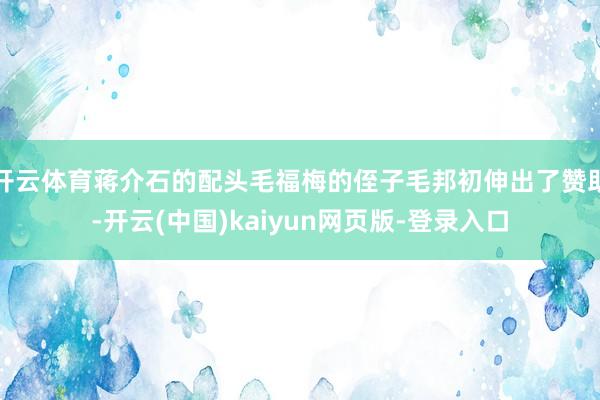开云体育蒋介石的配头毛福梅的侄子毛邦初伸出了赞助-开云(中国)kaiyun网页版-登录入口
