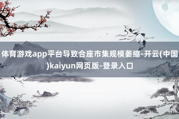 体育游戏app平台导致合座市集规模萎缩-开云(中国)kaiyun网页版-登录入口