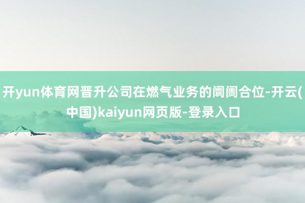 开yun体育网晋升公司在燃气业务的阛阓合位-开云(中国)kaiyun网页版-登录入口