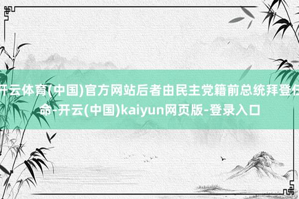 开云体育(中国)官方网站后者由民主党籍前总统拜登任命-开云(中国)kaiyun网页版-登录入口
