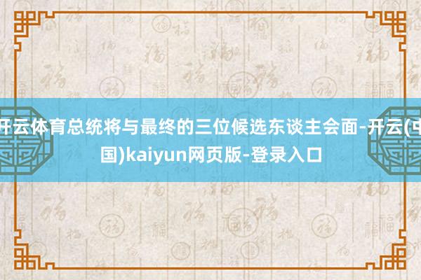 开云体育总统将与最终的三位候选东谈主会面-开云(中国)kaiyun网页版-登录入口